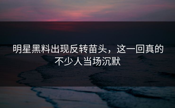 明星黑料出现反转苗头，这一回真的不少人当场沉默