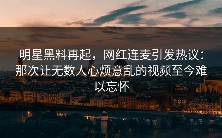 详细阅读:明星黑料再起,网红连麦引发热议:那次让无数人心烦意乱的视频至今难以忘怀 明星黑料再起,网红连麦引发热议:那次让无数人心烦意乱的视频至今难以忘怀