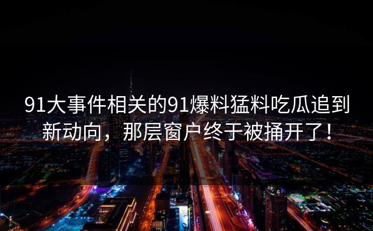 详细阅读:91大事件相关的91爆料猛料吃瓜追到新动向,那层窗户终于被捅开了! 91大事件相关的91爆料猛料吃瓜追到新动向,那层窗户终于被捅开了!