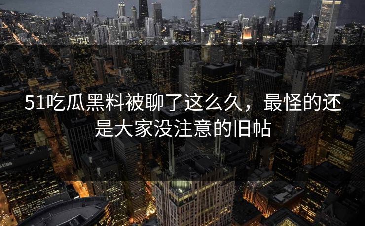 51吃瓜黑料被聊了这么久,最怪的还是大家没注意的旧帖 51吃瓜黑料被聊了这么久,最怪的还是大家没注意的旧帖